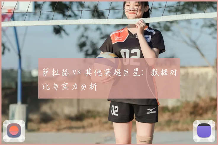萨拉赫 vs 其他英超巨星:数据对比与实力分析