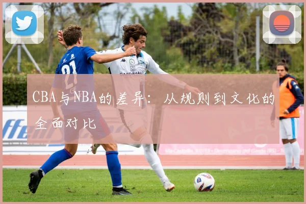 CBA与NBA的差异：从规则到文化的全面对比