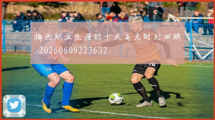 梅西职业生涯的十大高光时刻回顾_20260609223632