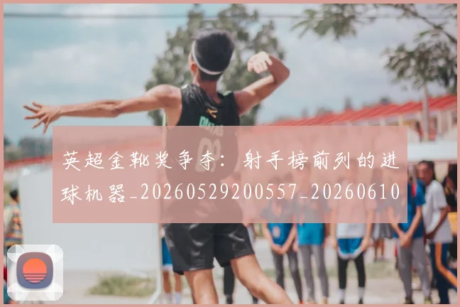英超金靴奖争夺：射手榜前列的进球机器_20260529200557_20260610170112