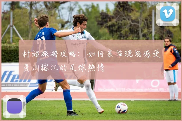 村超旅游攻略:如何亲临现场感受贵州榕江的足球热情