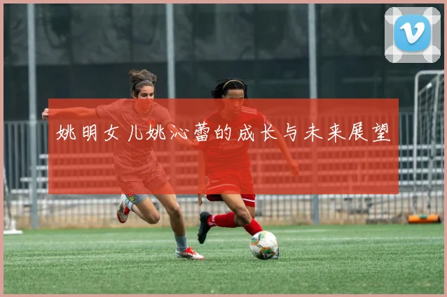 姚明女儿姚沁蕾的成长与未来展望