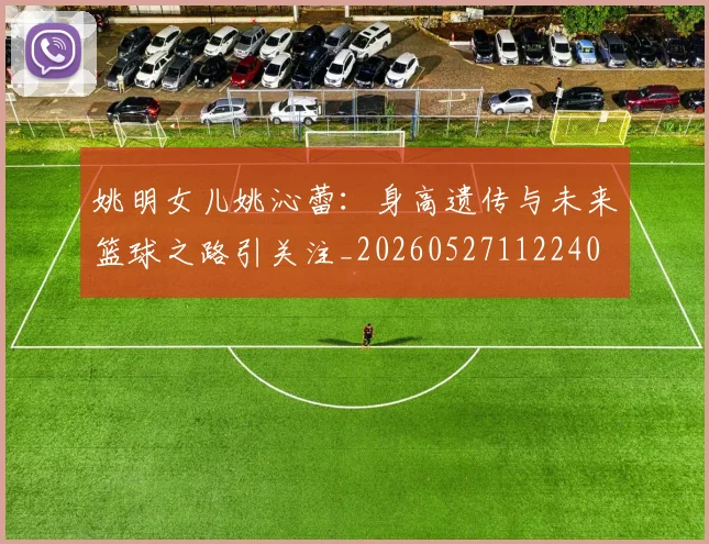 姚明女儿姚沁蕾：身高遗传与未来篮球之路引关注_20260527112240