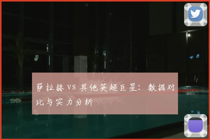 萨拉赫 vs 其他英超巨星:数据对比与实力分析
