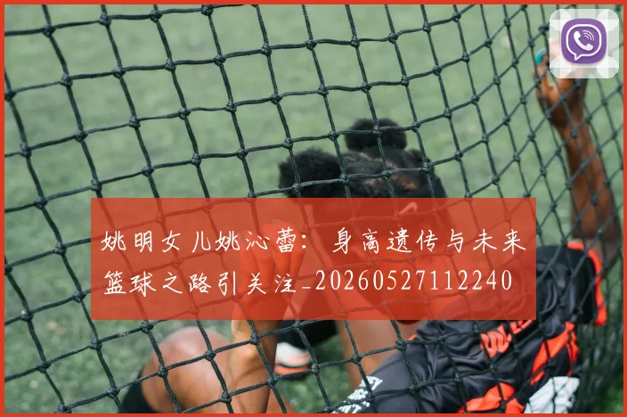 姚明女儿姚沁蕾:身高遗传与未来篮球之路引关注_20260527112240