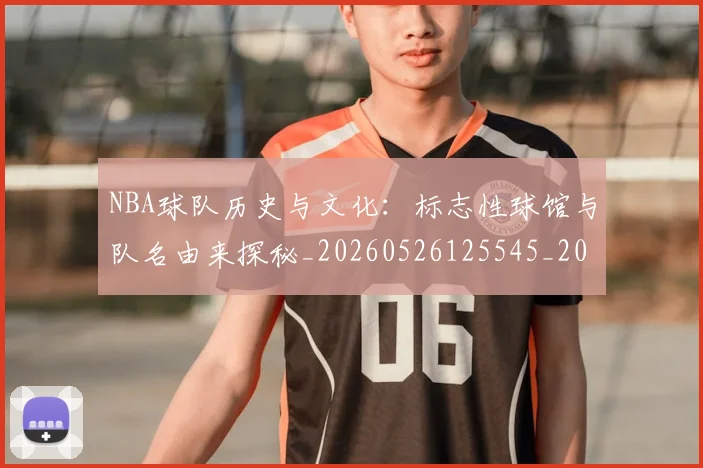 NBA球队历史与文化：标志性球馆与队名由来探秘_20260526125545_20260607160217
