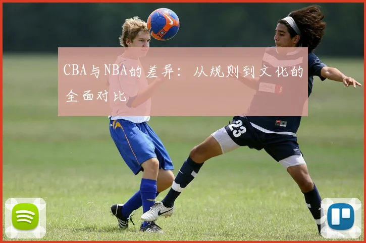 CBA与NBA的差异：从规则到文化的全面对比