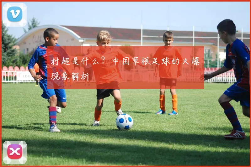 村超是什么？中国草根足球的火爆现象解析
